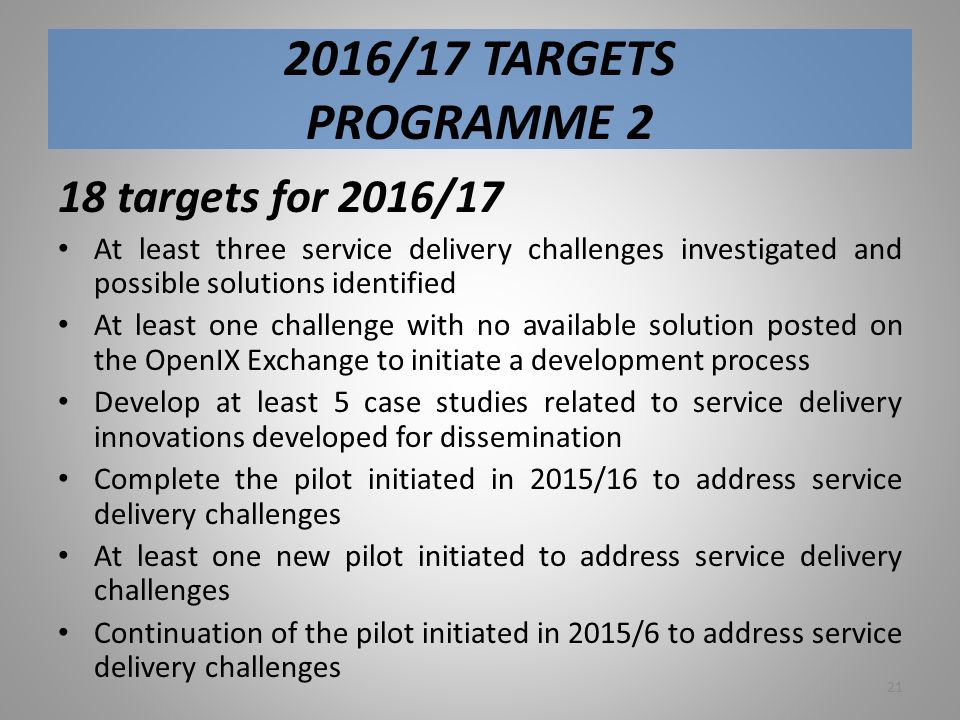 2016/17 TARGETS PROGRAMME 2 18 targets for 2016/17 At least three service delivery challenges investigated and possible solutions identified At least one challenge with no available solution posted on the OpenIX Exchange to initiate a development process Develop at least 5 case studies related to service delivery innovations developed for dissemination Complete the pilot initiated in 2015/16 to address service delivery challenges At least one new pilot initiated to address service delivery challenges Continuation of the pilot initiated in 2015/6 to address service delivery challenges 21