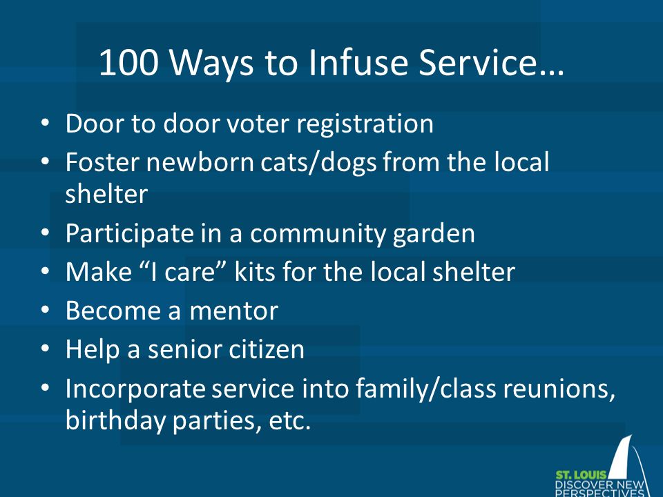 100 Ways to Infuse Service… Door to door voter registration Foster newborn cats/dogs from the local shelter Participate in a community garden Make I care kits for the local shelter Become a mentor Help a senior citizen Incorporate service into family/class reunions, birthday parties, etc.
