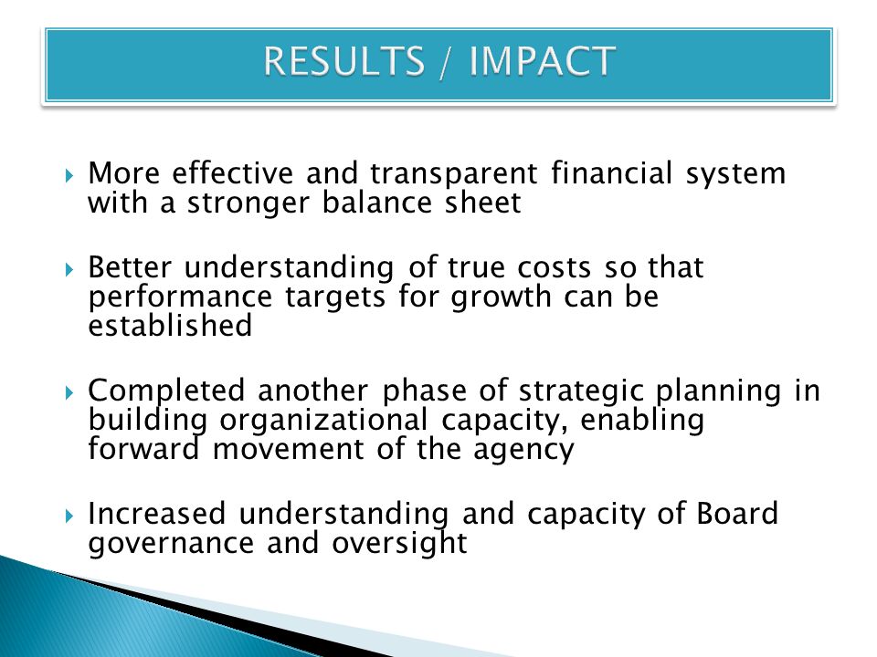  More effective and transparent financial system with a stronger balance sheet  Better understanding of true costs so that performance targets for growth can be established  Completed another phase of strategic planning in building organizational capacity, enabling forward movement of the agency  Increased understanding and capacity of Board governance and oversight