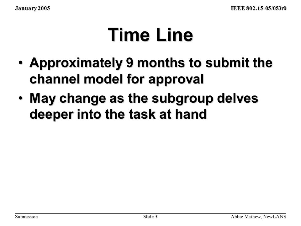 January 2005 Abbie Mathew, NewLANS Slide 3 IEEE /053r0 Submission Time Line Approximately 9 months to submit the channel model for approvalApproximately 9 months to submit the channel model for approval May change as the subgroup delves deeper into the task at handMay change as the subgroup delves deeper into the task at hand