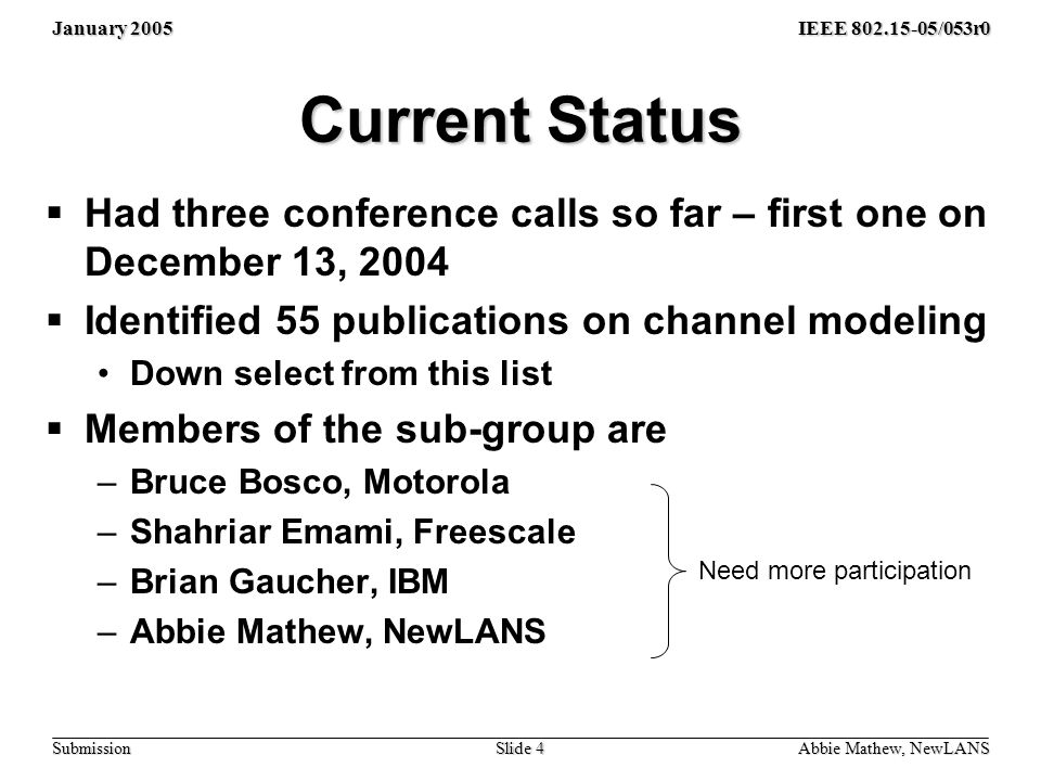 January 2005 Abbie Mathew, NewLANS Slide 4 IEEE /053r0 Submission Current Status  Had three conference calls so far – first one on December 13, 2004  Identified 55 publications on channel modeling Down select from this list  Members of the sub-group are –Bruce Bosco, Motorola –Shahriar Emami, Freescale –Brian Gaucher, IBM –Abbie Mathew, NewLANS Need more participation