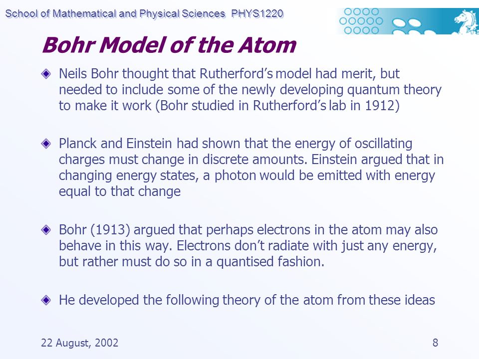 School of Mathematical and Physical Sciences PHYS August, Bohr Model of the Atom Neils Bohr thought that Rutherford’s model had merit, but needed to include some of the newly developing quantum theory to make it work (Bohr studied in Rutherford’s lab in 1912) Planck and Einstein had shown that the energy of oscillating charges must change in discrete amounts.