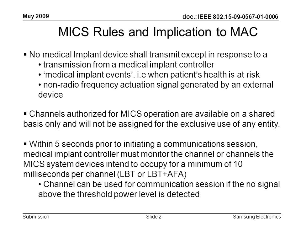 doc.: IEEE Submission May 2009 Samsung Electronics Slide 2 MICS Rules and Implication to MAC  No medical Implant device shall transmit except in response to a transmission from a medical implant controller ‘ medical implant events ’.