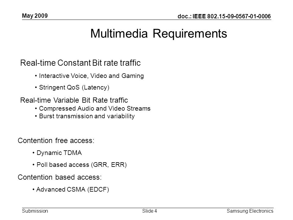 doc.: IEEE Submission May 2009 Samsung Electronics Slide 4 Multimedia Requirements Real-time Constant Bit rate traffic Interactive Voice, Video and Gaming Stringent QoS (Latency) Real-time Variable Bit Rate traffic Compressed Audio and Video Streams Burst transmission and variability Contention free access: Dynamic TDMA Poll based access (GRR, ERR) Contention based access: Advanced CSMA (EDCF)