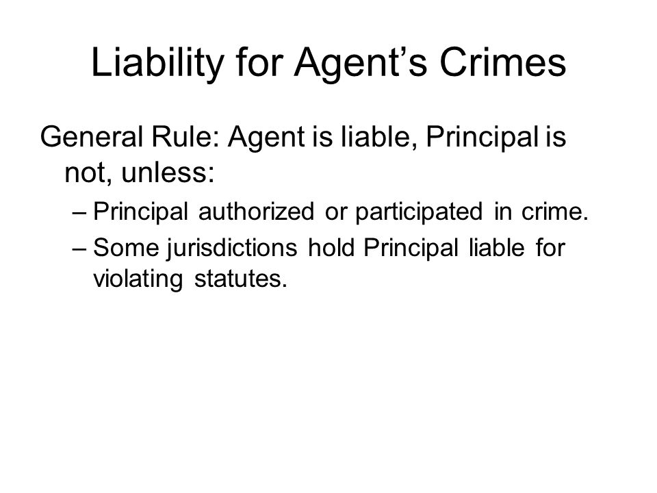 Liability for Agent’s Crimes General Rule: Agent is liable, Principal is not, unless: –Principal authorized or participated in crime.