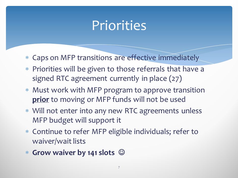  Caps on MFP transitions are effective immediately  Priorities will be given to those referrals that have a signed RTC agreement currently in place (27)  Must work with MFP program to approve transition prior to moving or MFP funds will not be used  Will not enter into any new RTC agreements unless MFP budget will support it  Continue to refer MFP eligible individuals; refer to waiver/wait lists  Grow waiver by 141 slots 7 Priorities