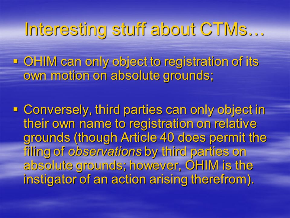 Interesting stuff about CTMs…  OHIM can only object to registration of its own motion on absolute grounds;  Conversely, third parties can only object in their own name to registration on relative grounds (though Article 40 does permit the filing of observations by third parties on absolute grounds; however, OHIM is the instigator of an action arising therefrom).