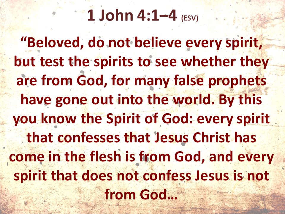 1 John 4:1–4 (ESV) Beloved, do not believe every spirit, but test the spirits to see whether they are from God, for many false prophets have gone out into the world.