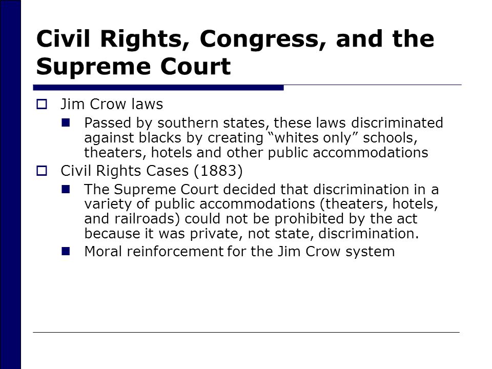 Civil Rights, Congress, and the Supreme Court  Jim Crow laws Passed by southern states, these laws discriminated against blacks by creating whites only schools, theaters, hotels and other public accommodations  Civil Rights Cases (1883) The Supreme Court decided that discrimination in a variety of public accommodations (theaters, hotels, and railroads) could not be prohibited by the act because it was private, not state, discrimination.