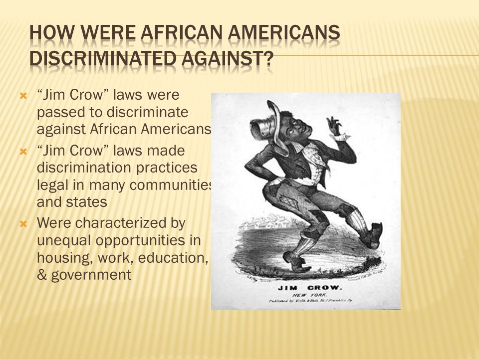  Jim Crow laws were passed to discriminate against African Americans  Jim Crow laws made discrimination practices legal in many communities and states  Were characterized by unequal opportunities in housing, work, education, & government
