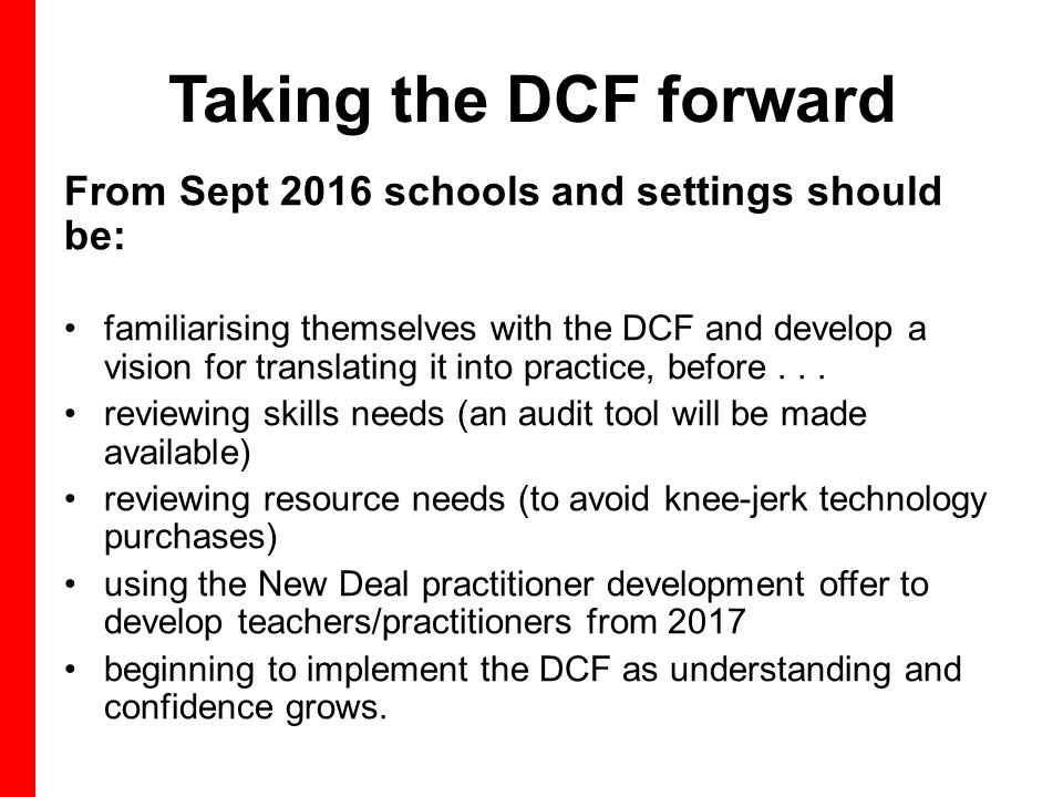 Taking the DCF forward From Sept 2016 schools and settings should be: familiarising themselves with the DCF and develop a vision for translating it into practice, before...