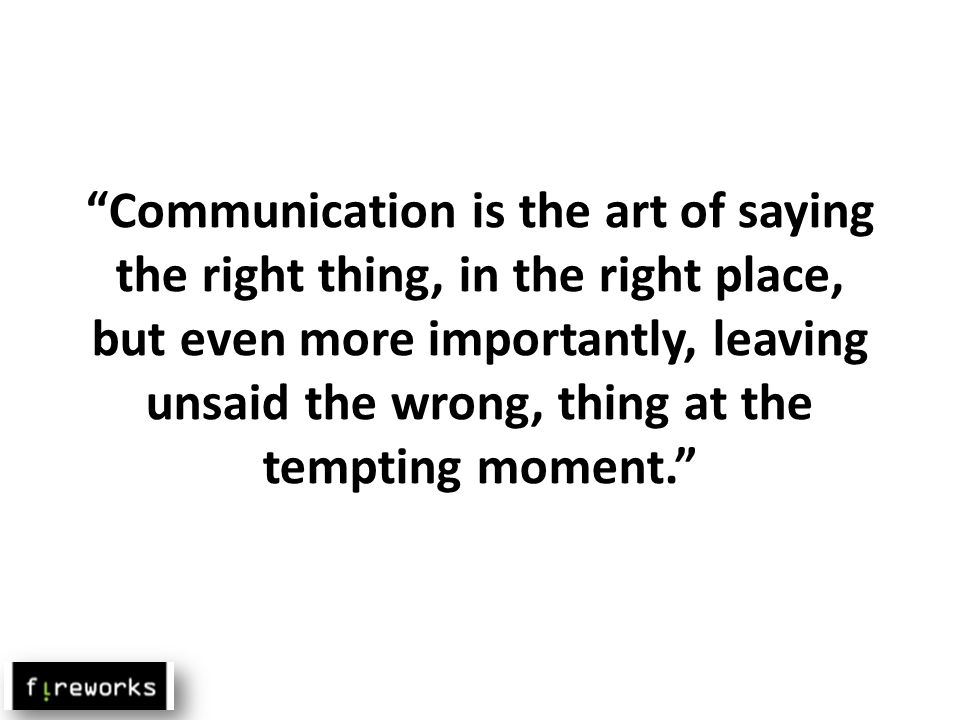Communication is the art of saying the right thing, in the right place, but even more importantly, leaving unsaid the wrong, thing at the tempting moment.
