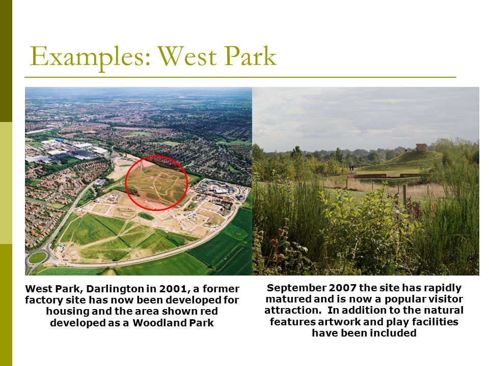 Examples: West Park West Park, Darlington in 2001, a former factory site has now been developed for housing and the area shown red developed as a Woodland Park September 2007 the site has rapidly matured and is now a popular visitor attraction.