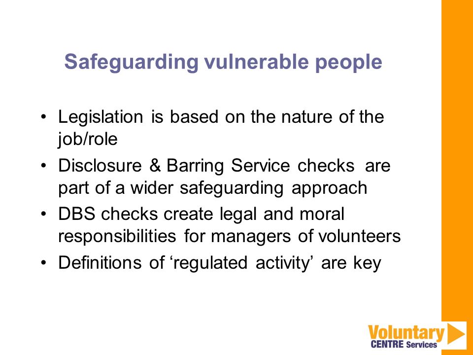 Safeguarding vulnerable people Legislation is based on the nature of the job/role Disclosure & Barring Service checks are part of a wider safeguarding approach DBS checks create legal and moral responsibilities for managers of volunteers Definitions of ‘regulated activity’ are key