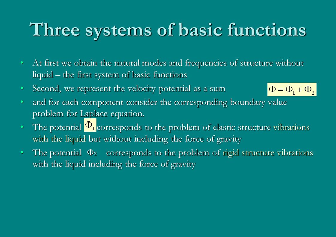 Three systems of basic functions At first we obtain the natural modes and frequencies of structure without liquid – the first system of basic functionsAt first we obtain the natural modes and frequencies of structure without liquid – the first system of basic functions Second, we represent the velocity potential as a sumSecond, we represent the velocity potential as a sum and for each component consider the corresponding boundary value problem for Laplace equation.and for each component consider the corresponding boundary value problem for Laplace equation.