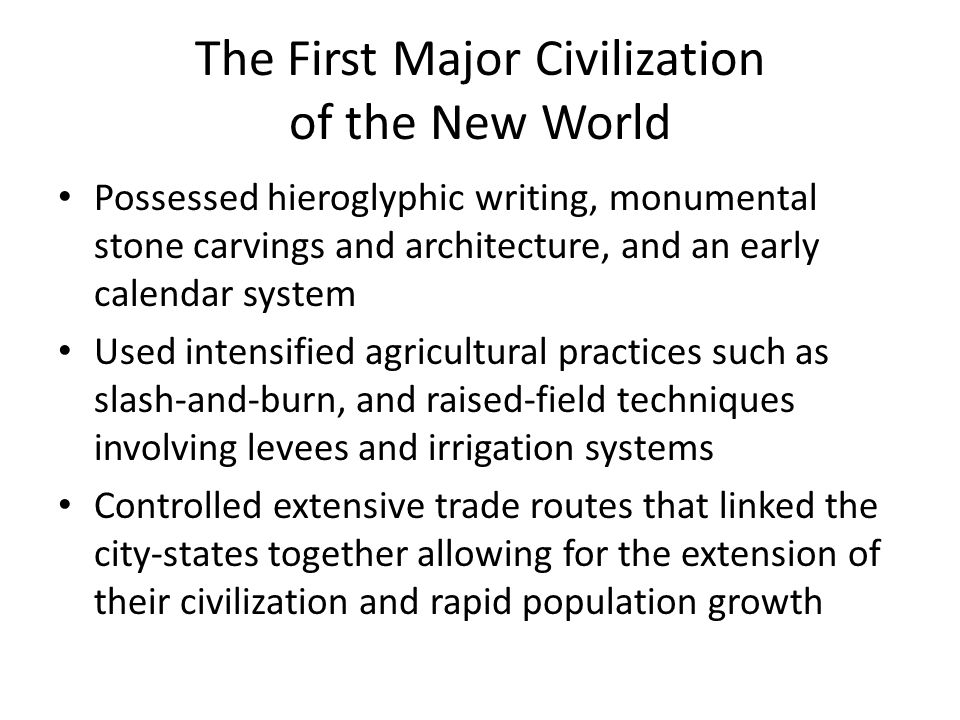 The First Major Civilization of the New World Possessed hieroglyphic writing, monumental stone carvings and architecture, and an early calendar system Used intensified agricultural practices such as slash-and-burn, and raised-field techniques involving levees and irrigation systems Controlled extensive trade routes that linked the city-states together allowing for the extension of their civilization and rapid population growth