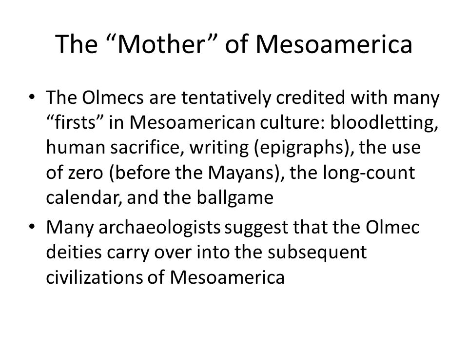 The Mother of Mesoamerica The Olmecs are tentatively credited with many firsts in Mesoamerican culture: bloodletting, human sacrifice, writing (epigraphs), the use of zero (before the Mayans), the long-count calendar, and the ballgame Many archaeologists suggest that the Olmec deities carry over into the subsequent civilizations of Mesoamerica