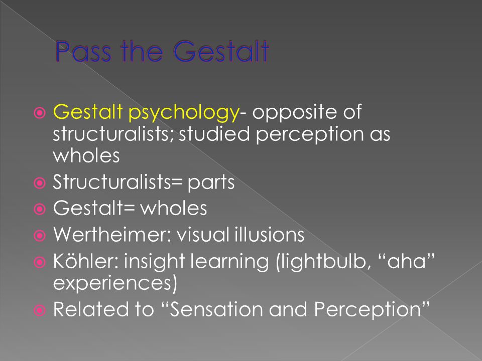  Gestalt psychology- opposite of structuralists; studied perception as wholes  Structuralists= parts  Gestalt= wholes  Wertheimer: visual illusions  Köhler: insight learning (lightbulb, aha experiences)  Related to Sensation and Perception