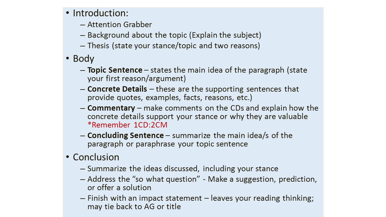 Introduction: – Attention Grabber – Background about the topic (Explain the subject) – Thesis (state your stance/topic and two reasons) Body – Topic Sentence – states the main idea of the paragraph (state your first reason/argument) – Concrete Details – these are the supporting sentences that provide quotes, examples, facts, reasons, etc.) – Commentary – make comments on the CDs and explain how the concrete details support your stance or why they are valuable *Remember 1CD:2CM – Concluding Sentence – summarize the main idea/s of the paragraph or paraphrase your topic sentence Conclusion – Summarize the ideas discussed, including your stance – Address the so what question - Make a suggestion, prediction, or offer a solution – Finish with an impact statement – leaves your reading thinking; may tie back to AG or title