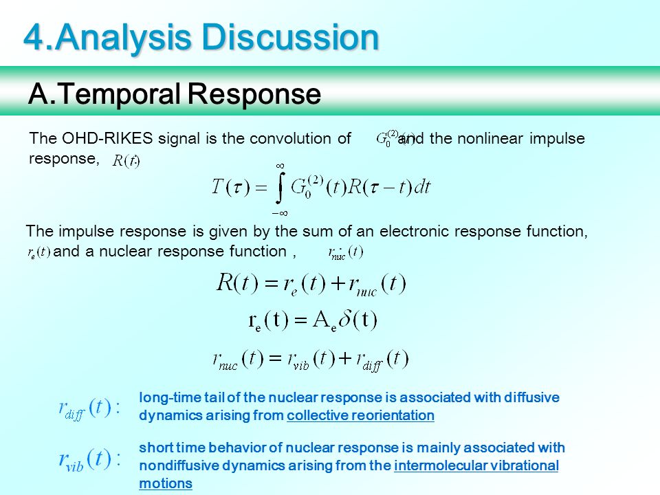 4.Analysis Discussion A.Temporal Response The OHD-RIKES signal is the convolution of and the nonlinear impulse response, : The impulse response is given by the sum of an electronic response function, and a nuclear response function, : long-time tail of the nuclear response is associated with diffusive dynamics arising from collective reorientation short time behavior of nuclear response is mainly associated with nondiffusive dynamics arising from the intermolecular vibrational motions