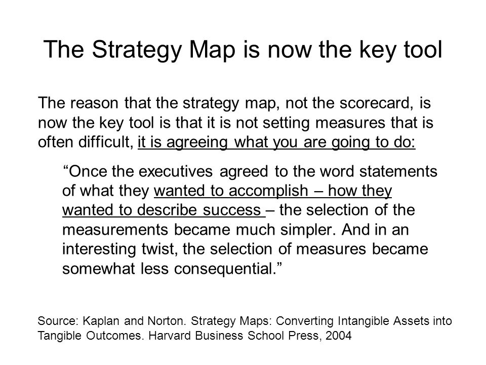 The reason that the strategy map, not the scorecard, is now the key tool is that it is not setting measures that is often difficult, it is agreeing what you are going to do: Once the executives agreed to the word statements of what they wanted to accomplish – how they wanted to describe success – the selection of the measurements became much simpler.