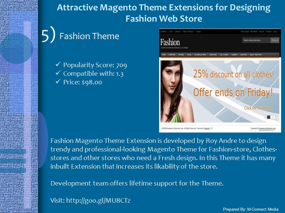 Attractive Magento Theme Extensions for Designing Fashion Web Store Prepared By: M-Connect Media 5) Fashion Theme Popularity Score: 709 Compatible with: 1.3 Price: $98.00 Fashion Magento Theme Extension is developed by Roy Andre to design trendy and professional-looking Magento Theme for Fashion-store, Clothes- stores and other stores who need a Fresh design.