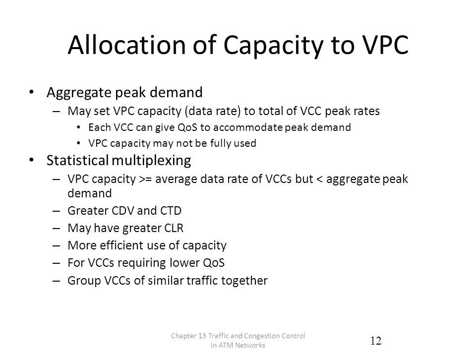 Allocation of Capacity to VPC Aggregate peak demand – May set VPC capacity (data rate) to total of VCC peak rates Each VCC can give QoS to accommodate peak demand VPC capacity may not be fully used Statistical multiplexing – VPC capacity >= average data rate of VCCs but < aggregate peak demand – Greater CDV and CTD – May have greater CLR – More efficient use of capacity – For VCCs requiring lower QoS – Group VCCs of similar traffic together Chapter 13 Traffic and Congestion Control in ATM Networks 12
