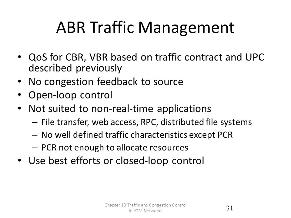 ABR Traffic Management QoS for CBR, VBR based on traffic contract and UPC described previously No congestion feedback to source Open-loop control Not suited to non-real-time applications – File transfer, web access, RPC, distributed file systems – No well defined traffic characteristics except PCR – PCR not enough to allocate resources Use best efforts or closed-loop control Chapter 13 Traffic and Congestion Control in ATM Networks 31