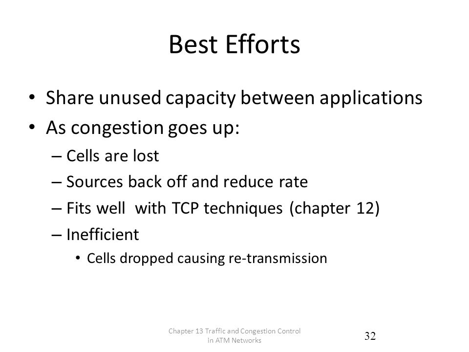 Best Efforts Share unused capacity between applications As congestion goes up: – Cells are lost – Sources back off and reduce rate – Fits well with TCP techniques (chapter 12) – Inefficient Cells dropped causing re-transmission Chapter 13 Traffic and Congestion Control in ATM Networks 32