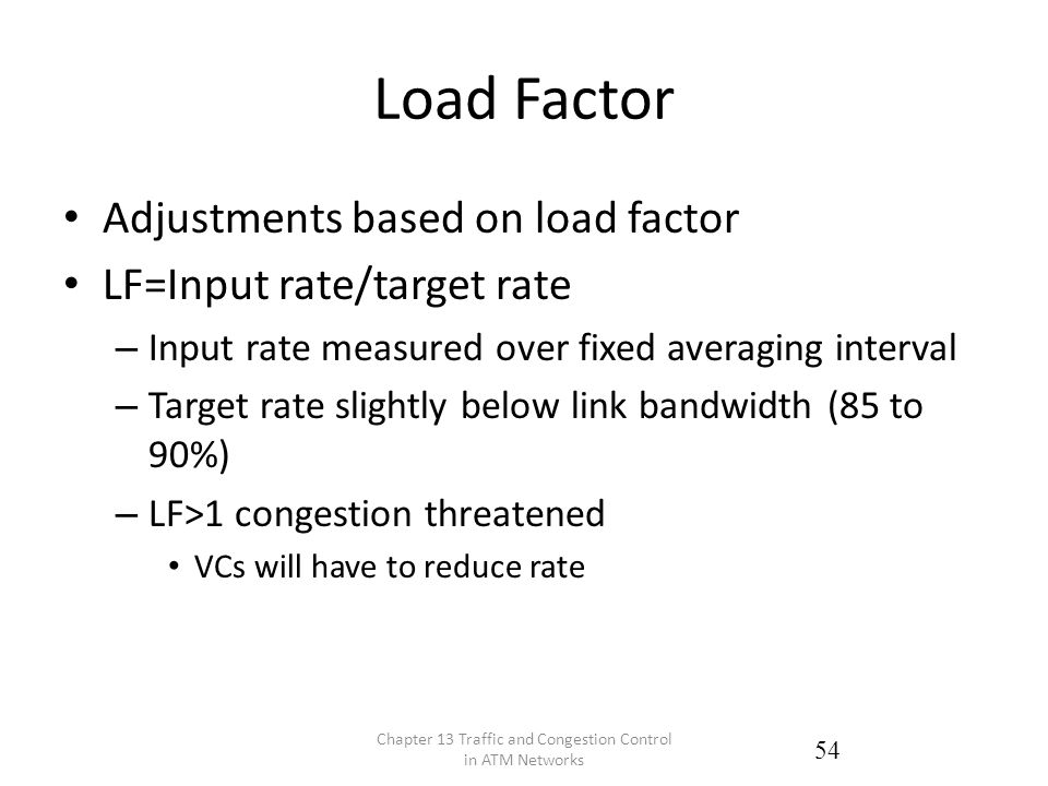 Load Factor Adjustments based on load factor LF=Input rate/target rate – Input rate measured over fixed averaging interval – Target rate slightly below link bandwidth (85 to 90%) – LF>1 congestion threatened VCs will have to reduce rate Chapter 13 Traffic and Congestion Control in ATM Networks 54