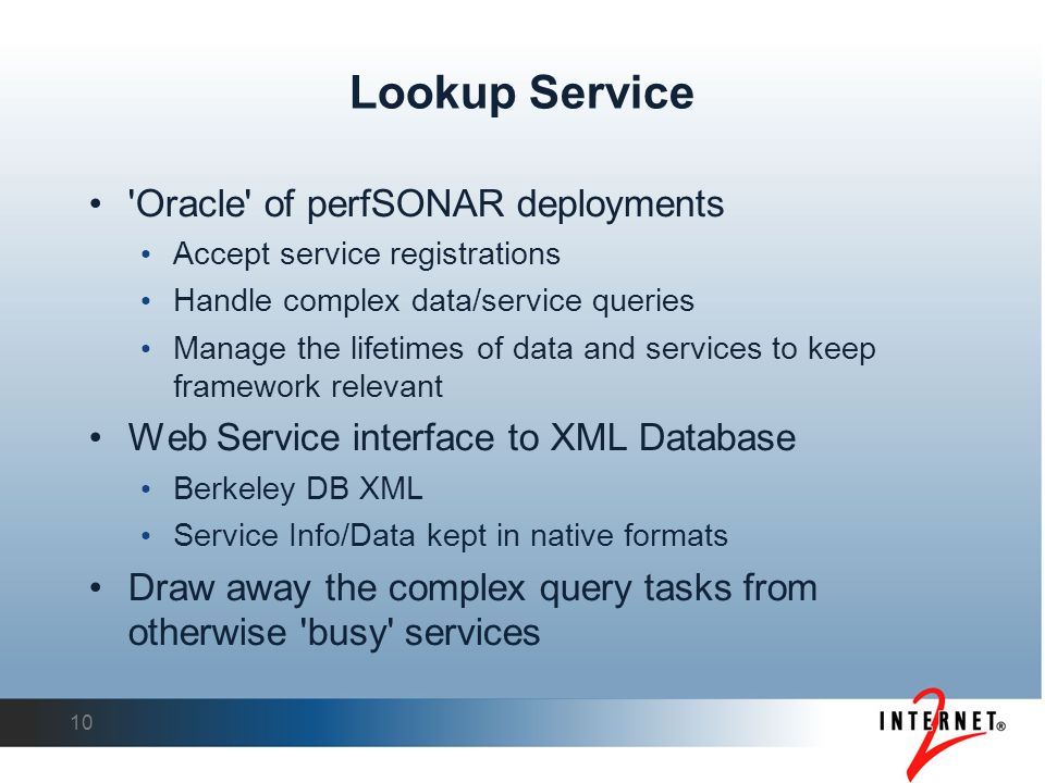 10 Lookup Service Oracle of perfSONAR deployments Accept service registrations Handle complex data/service queries Manage the lifetimes of data and services to keep framework relevant Web Service interface to XML Database Berkeley DB XML Service Info/Data kept in native formats Draw away the complex query tasks from otherwise busy services
