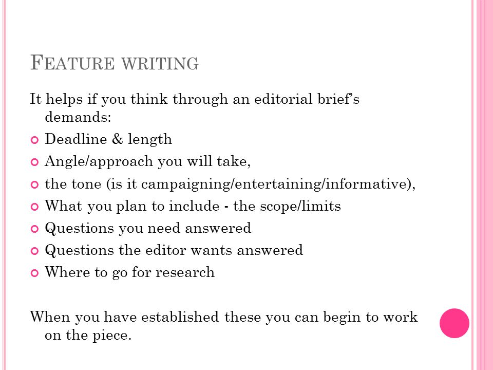 F EATURE WRITING It helps if you think through an editorial brief’s demands: Deadline & length Angle/approach you will take, the tone (is it campaigning/entertaining/informative), What you plan to include - the scope/limits Questions you need answered Questions the editor wants answered Where to go for research When you have established these you can begin to work on the piece.