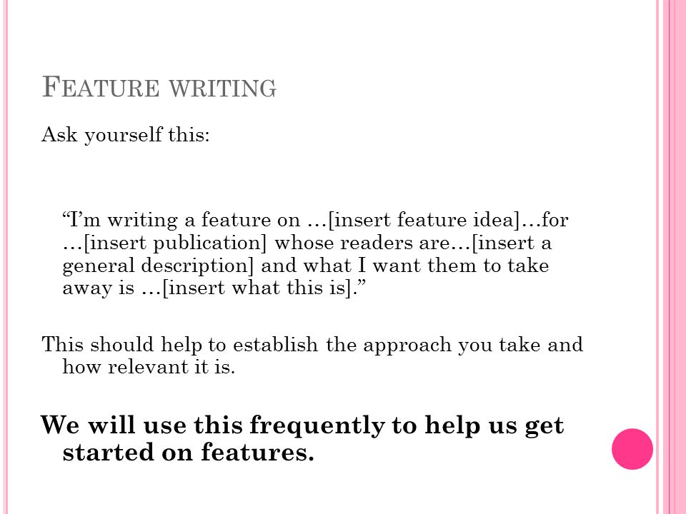 F EATURE WRITING Ask yourself this: I’m writing a feature on …[insert feature idea]…for …[insert publication] whose readers are…[insert a general description] and what I want them to take away is …[insert what this is]. This should help to establish the approach you take and how relevant it is.