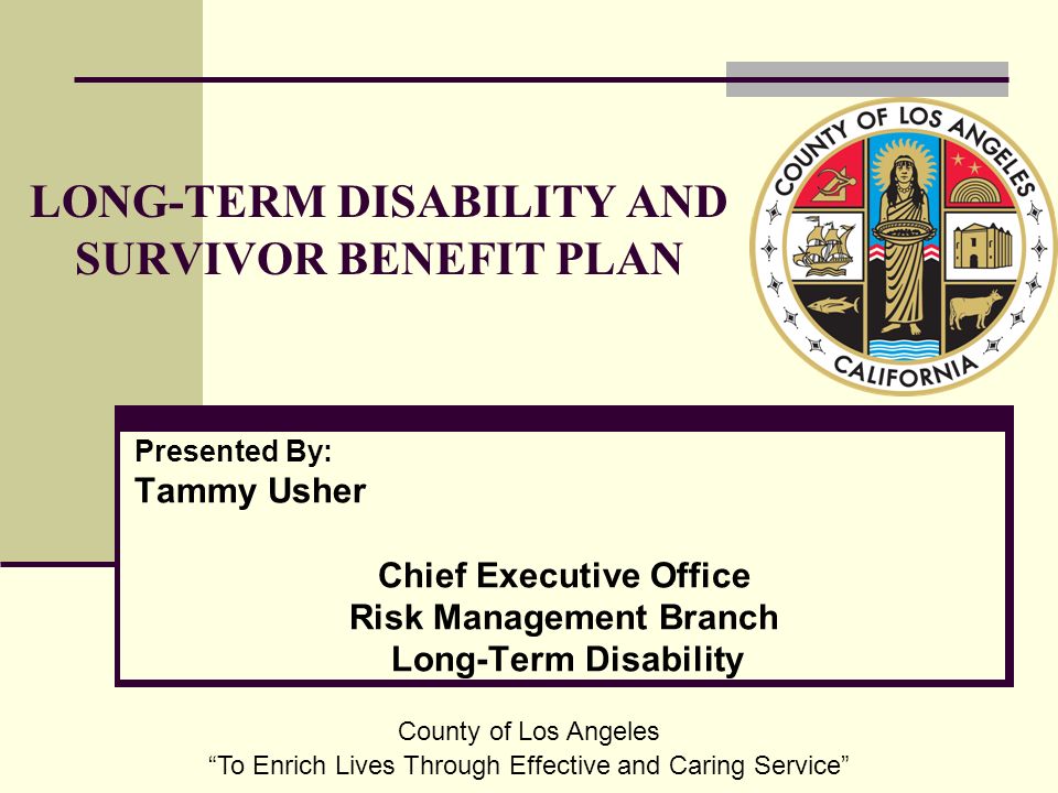 Presented By: Tammy Usher Chief Executive Office Risk Management Branch Long-Term Disability LONG-TERM DISABILITY AND SURVIVOR BENEFIT PLAN County of Los Angeles To Enrich Lives Through Effective and Caring Service