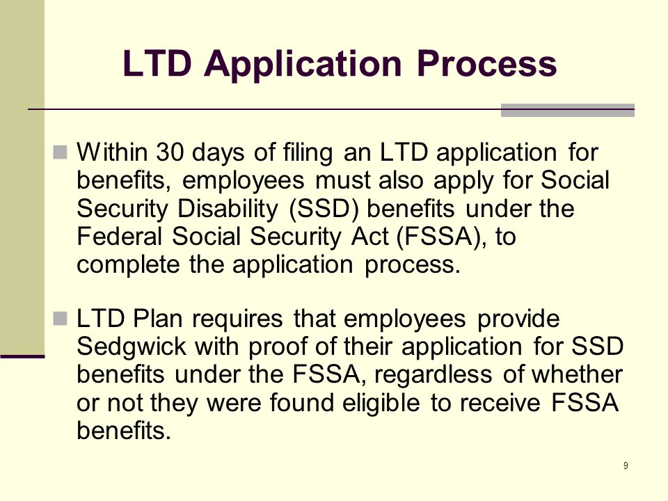 9 Within 30 days of filing an LTD application for benefits, employees must also apply for Social Security Disability (SSD) benefits under the Federal Social Security Act (FSSA), to complete the application process.