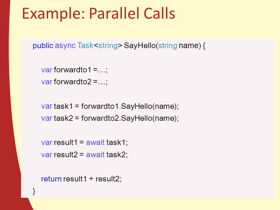 Example: Parallel Calls public async Task SayHello(string name ) { var forwardto1 =…; var forwardto2 =…; var task1 = forwardto1.SayHello(name); var task2 = forwardto2.SayHello(name); var result1 = await task1; var result2 = await task2; return result1 + result2; }