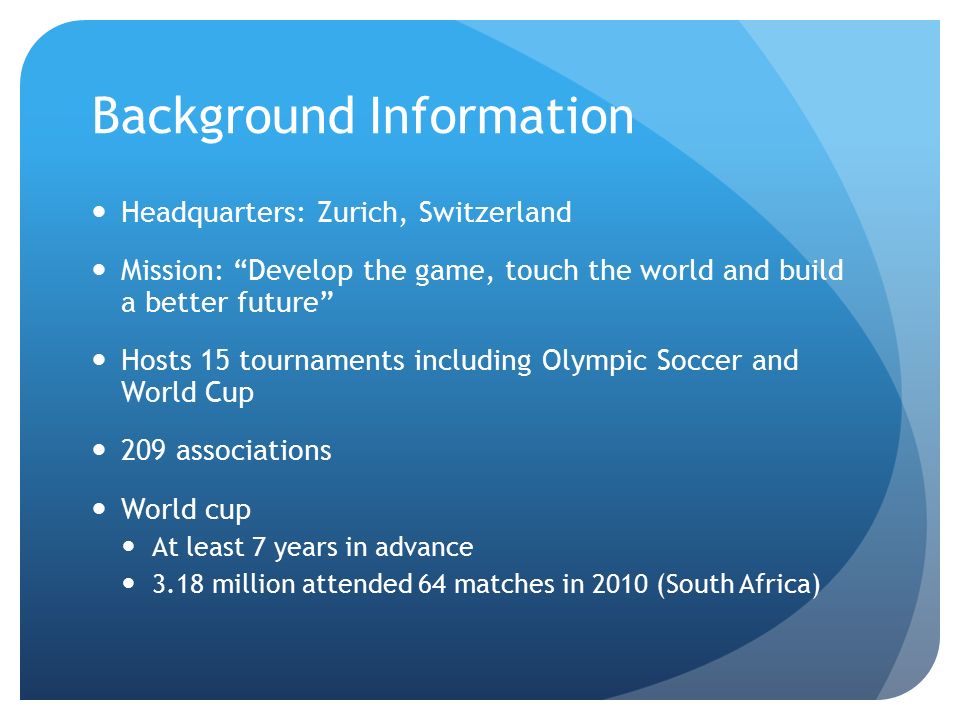 Background Information Headquarters: Zurich, Switzerland Mission: Develop the game, touch the world and build a better future Hosts 15 tournaments including Olympic Soccer and World Cup 209 associations World cup At least 7 years in advance 3.18 million attended 64 matches in 2010 (South Africa)