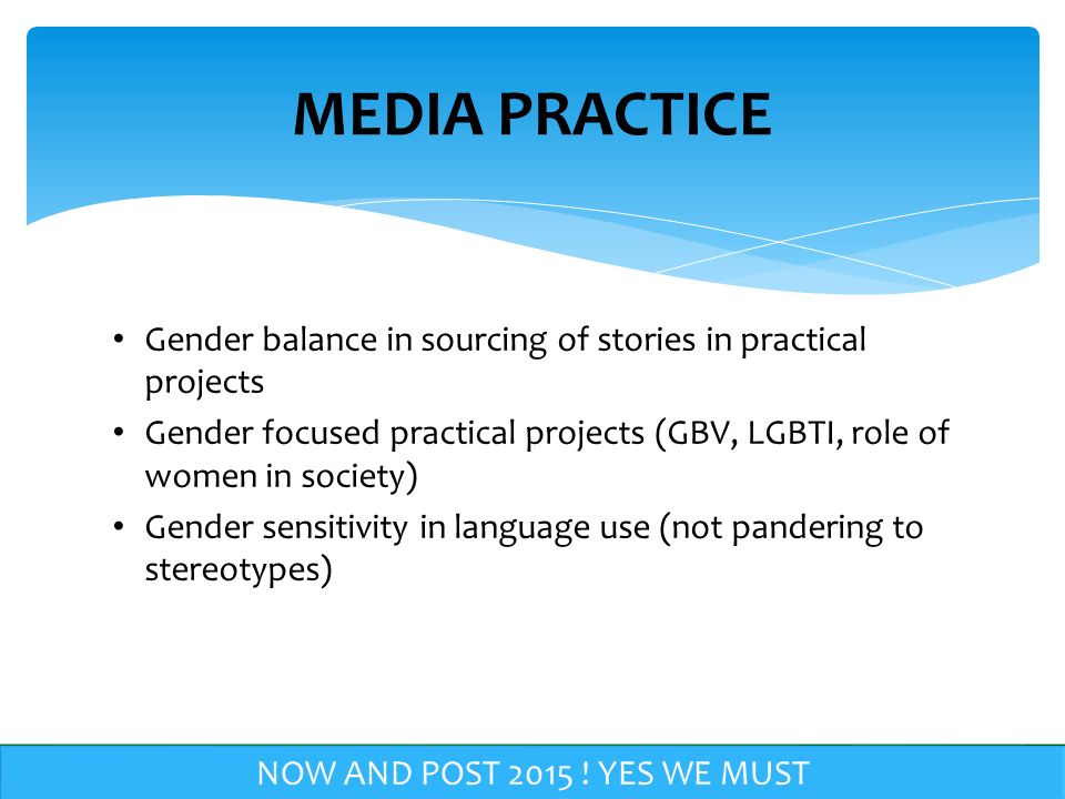 Gender balance in sourcing of stories in practical projects Gender focused practical projects (GBV, LGBTI, role of women in society) Gender sensitivity in language use (not pandering to stereotypes) MEDIA PRACTICE NOW AND POST
