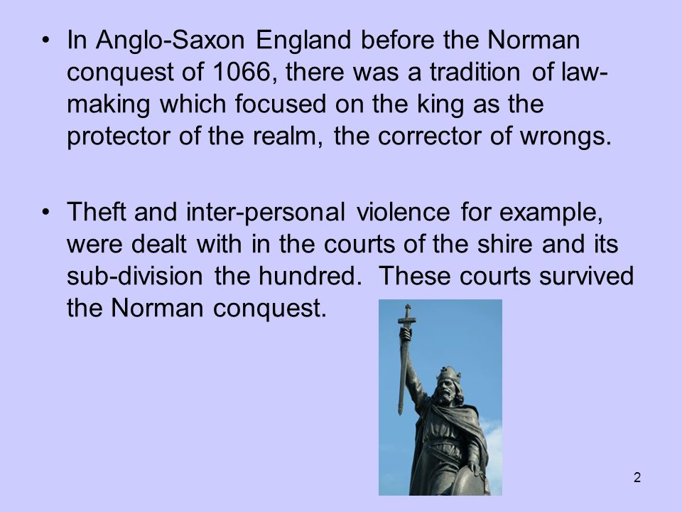 2 In Anglo-Saxon England before the Norman conquest of 1066, there was a tradition of law- making which focused on the king as the protector of the realm, the corrector of wrongs.