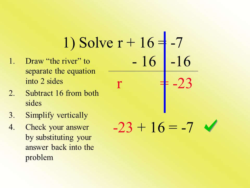 r = = -7 1) Solve r + 16 = -7 1.Draw the river to separate the equation into 2 sides 2.Subtract 16 from both sides 3.Simplify vertically 4.Check your answer by substituting your answer back into the problem