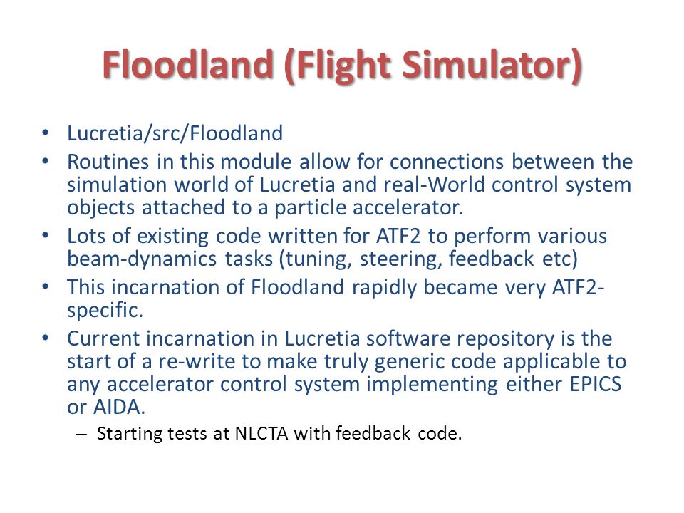 Floodland (Flight Simulator) Lucretia/src/Floodland Routines in this module allow for connections between the simulation world of Lucretia and real-World control system objects attached to a particle accelerator.