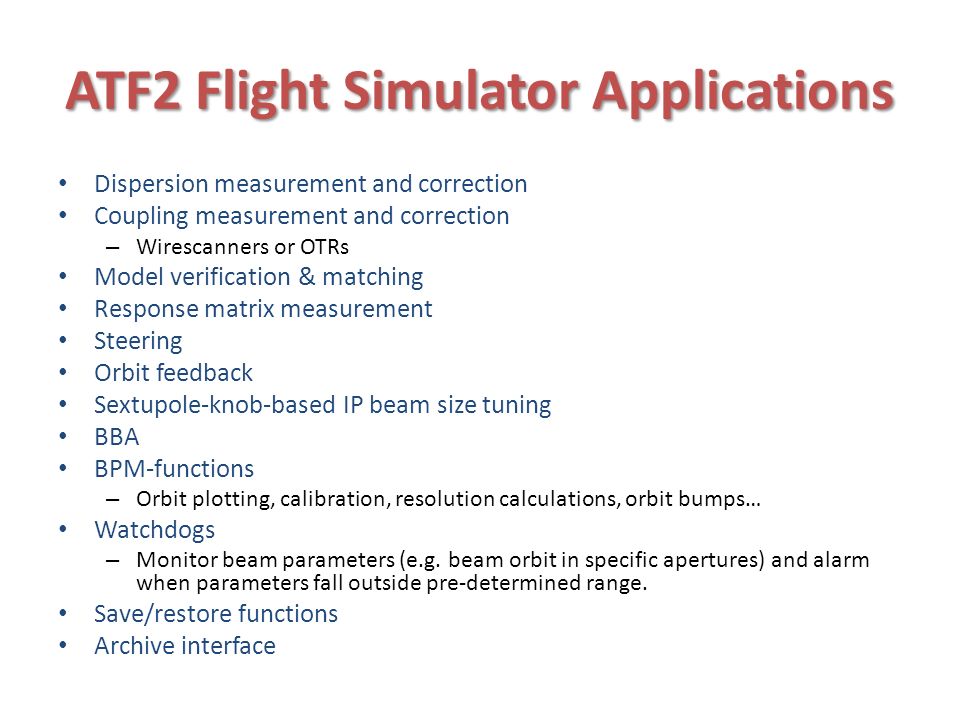 ATF2 Flight Simulator Applications Dispersion measurement and correction Coupling measurement and correction – Wirescanners or OTRs Model verification & matching Response matrix measurement Steering Orbit feedback Sextupole-knob-based IP beam size tuning BBA BPM-functions – Orbit plotting, calibration, resolution calculations, orbit bumps… Watchdogs – Monitor beam parameters (e.g.