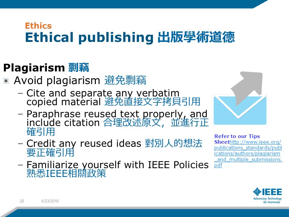 Ethics Ethical publishing 出版學術道德 Plagiarism 剽竊 Avoid plagiarism 避免剽竊 –Cite and separate any verbatim copied material 避免直接文字拷貝引用 –Paraphrase reused text properly, and include citation 合理改述原文，並進行正 確引用 –Credit any reused ideas 對別人的想法 要正確引用 –Familiarize yourself with IEEE Policies 熟悉 IEEE 相關政策 Refer to our Tips Sheethttp://  publications_standards/publ ications/authors/plagiarism _and_multiple_submissions.