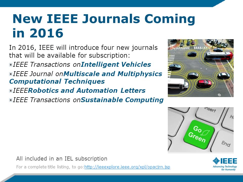 New IEEE Journals Coming in 2016 In 2016, IEEE will introduce four new journals that will be available for subscription: IEEE Transactions onIntelligent Vehicles IEEE Journal onMultiscale and Multiphysics Computational Techniques IEEERobotics and Automation Letters IEEE Transactions onSustainable Computing For a complete title listing, to go:  All included in an IEL subscription