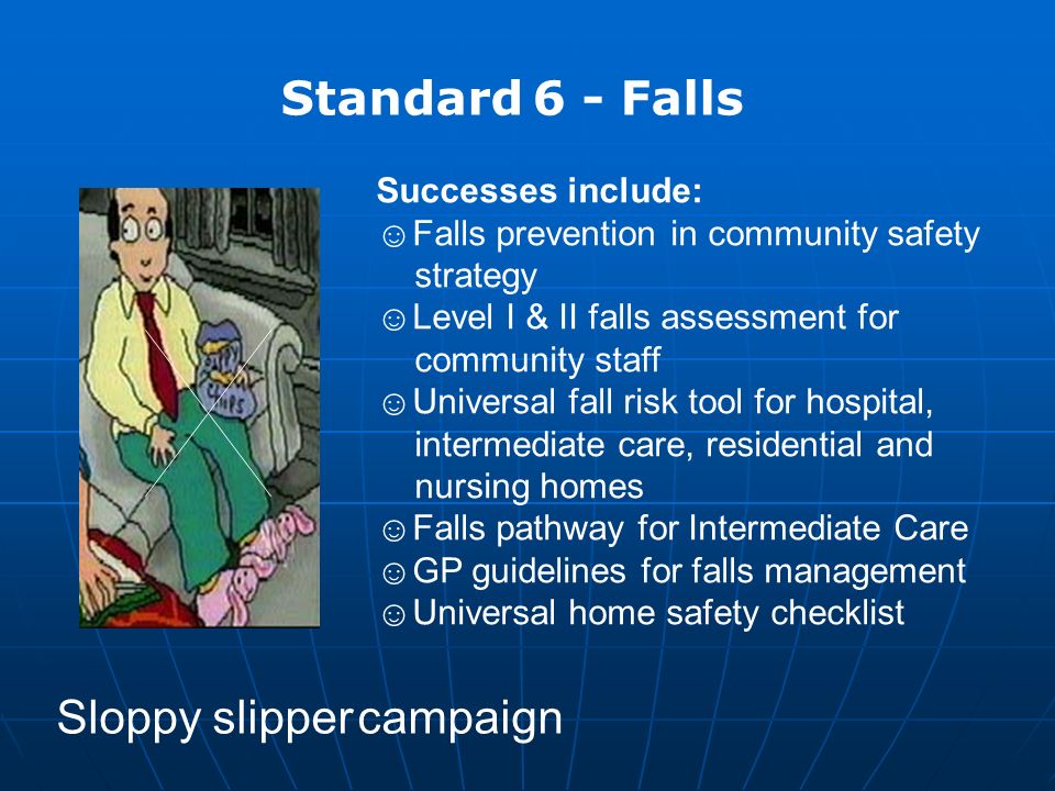 Standard 6 - Falls Successes include: ☺Falls prevention in community safety strategy ☺Level I & II falls assessment for community staff ☺Universal fall risk tool for hospital, intermediate care, residential and nursing homes ☺Falls pathway for Intermediate Care ☺GP guidelines for falls management ☺Universal home safety checklist Sloppy slipper campaign