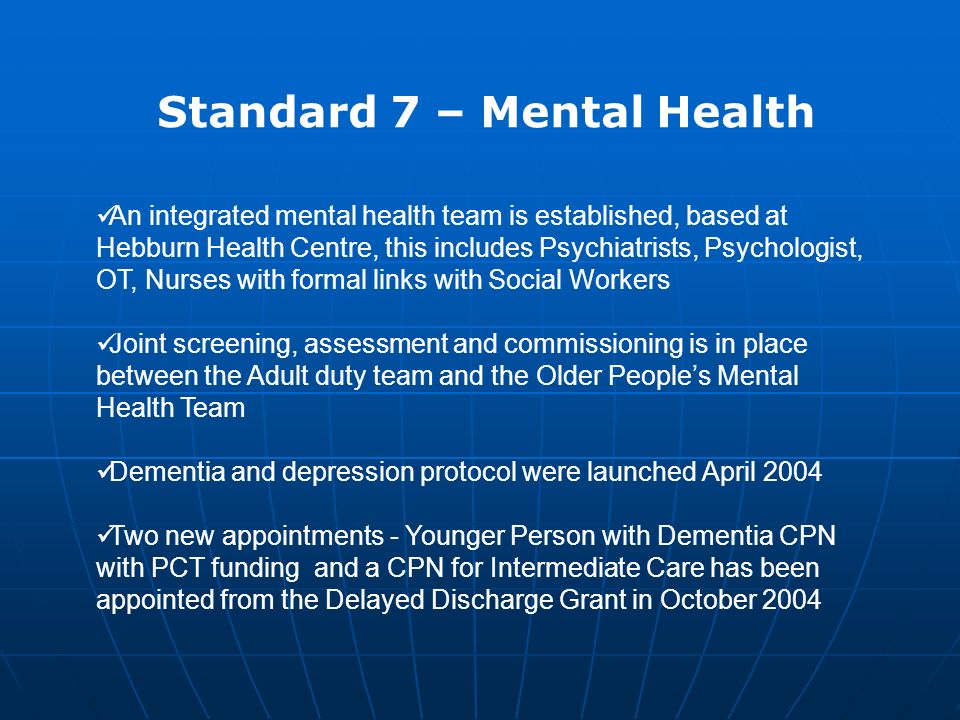 Standard 7 – Mental Health An integrated mental health team is established, based at Hebburn Health Centre, this includes Psychiatrists, Psychologist, OT, Nurses with formal links with Social Workers Joint screening, assessment and commissioning is in place between the Adult duty team and the Older People’s Mental Health Team Dementia and depression protocol were launched April 2004 Two new appointments - Younger Person with Dementia CPN with PCT funding and a CPN for Intermediate Care has been appointed from the Delayed Discharge Grant in October 2004