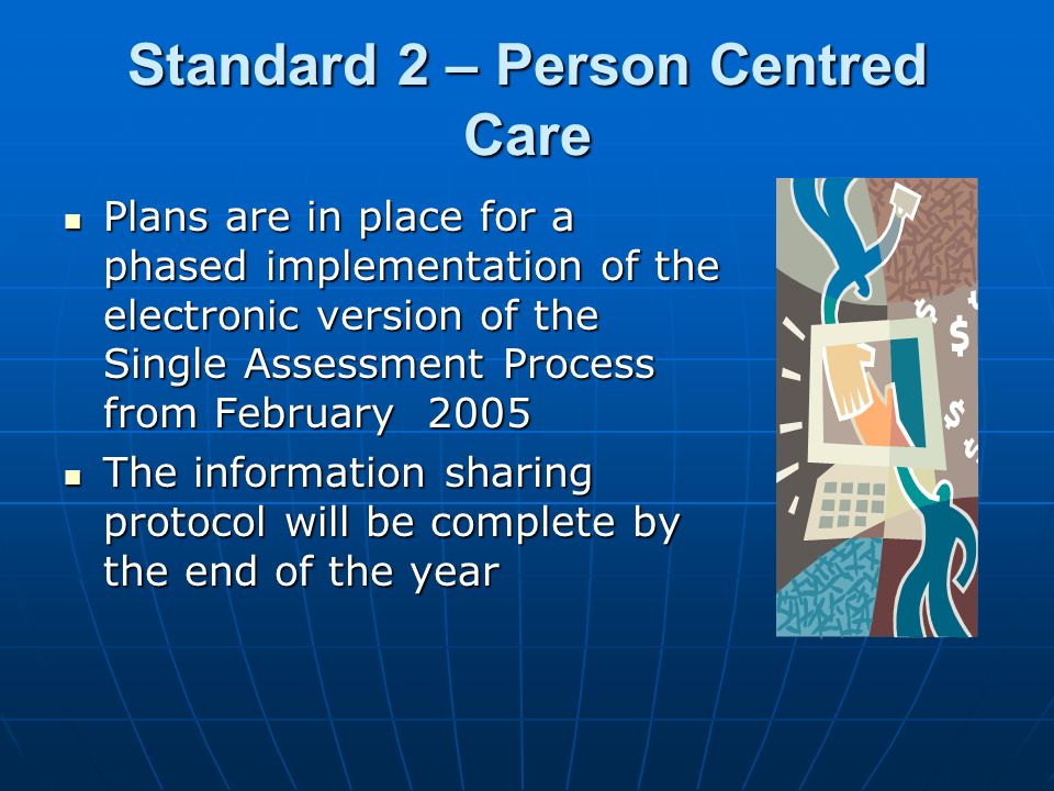 Standard 2 – Person Centred Care Plans are in place for a phased implementation of the electronic version of the Single Assessment Process from February 2005 Plans are in place for a phased implementation of the electronic version of the Single Assessment Process from February 2005 The information sharing protocol will be complete by the end of the year The information sharing protocol will be complete by the end of the year