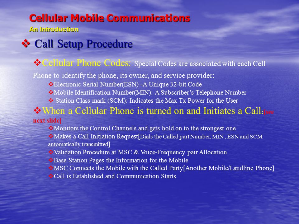 Cellular Mobile Communications An Introduction  Call Setup Procedure  Cellular Phone Codes: Special Codes are associated with each Cell Phone to identify the phone, its owner, and service provider:  Electronic Serial Number(ESN) -A Unique 32-bit Code  Mobile Identification Number(MIN): A Subscriber’s Telephone Number  Station Class mark (SCM): Indicates the Max Tx Power for the User  When a Cellular Phone is turned on and Initiates a Call :[see next slide]  Monitors the Control Channels and gets hold on to the strongest one  Makes a Call Initiation Request[ Dials the Called part Number, MIN, ESN and SCM automatically transmitted ]  Validation Procedure at MSC & Voice-Frequency pair Allocation  Base Station Pages the Information for the Mobile  MSC Connects the Mobile with the Called Party[Another Mobile/Landline Phone]  Call is Established and Communication Starts
