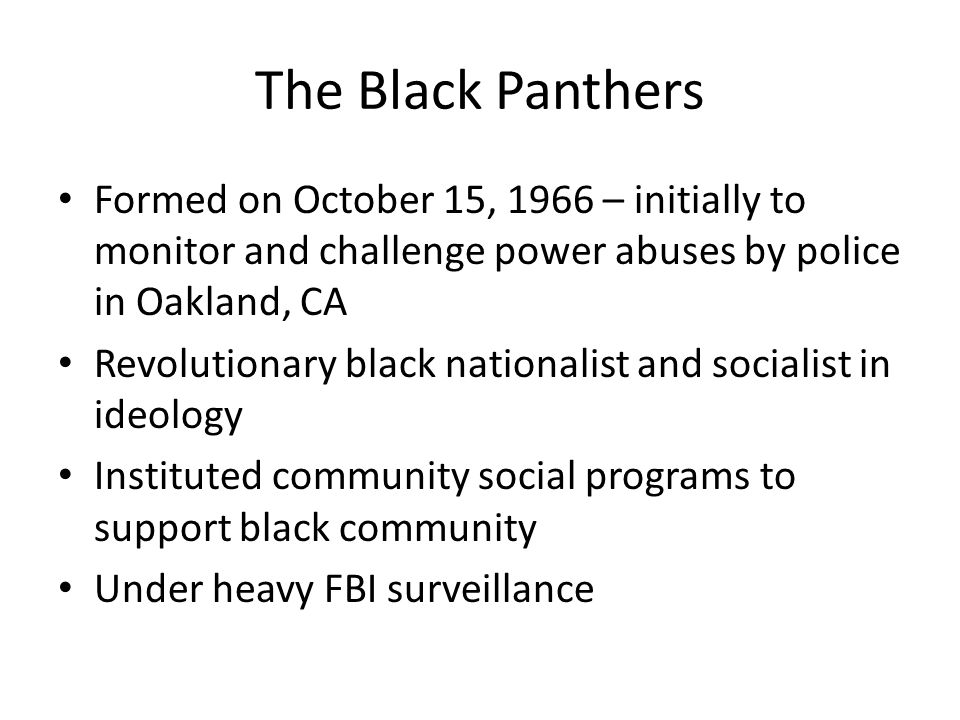 The Black Panthers Formed on October 15, 1966 – initially to monitor and challenge power abuses by police in Oakland, CA Revolutionary black nationalist and socialist in ideology Instituted community social programs to support black community Under heavy FBI surveillance