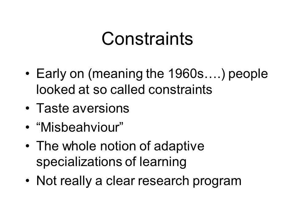 Constraints Early on (meaning the 1960s….) people looked at so called constraints Taste aversions Misbeahviour The whole notion of adaptive specializations of learning Not really a clear research program